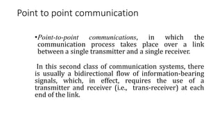 Point to point communication
•Point-to-point communications, in which the
communication process takes place over a link
between a single transmitter and a single receiver.
In this second class of communication systems, there
is usually a bidirectional flow of information-bearing
signals, which, in effect, requires the use of a
transmitter and receiver (i.e., trans-receiver) at each
end of the link.
 