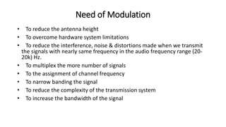 Need of Modulation
• To reduce the antenna height
• To overcome hardware system limitations
• To reduce the interference, noise & distortions made when we transmit
the signals with nearly same frequency in the audio frequency range (20-
20k) Hz.
• To multiplex the more number of signals
• To the assignment of channel frequency
• To narrow banding the signal
• To reduce the complexity of the transmission system
• To increase the bandwidth of the signal
 