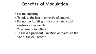 Benefits of Modulation
• For multiplexing
• To reduce the length or height of antenna
• For narrow banding or to use antenna with
single or same length
• To reduce noise effect
• To avoid equipment limitation or to reduce the
size of the equipment.
 