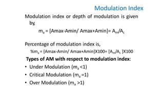 Modulation Index
Modulation index or depth of modulation is given
by,
ma = [Amax-Amin/ Amax+Amin]= Am/Ac
Percentage of modulation index is,
%ma = [Amax-Amin/ Amax+Amin]X100= [Am/Ac ]X100
Types of AM with respect to modulation index:
• Under Modulation (ma <1)
• Critical Modulation (ma =1)
• Over Modulation (ma >1)
 