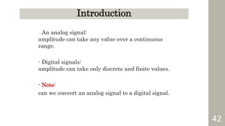 42
Introduction
- An analog signal:
amplitude can take any value over a continuous
range.
- Digital signals:
amplitude can take only discrete and finite values.
- Note:
can we convert an analog signal to a digital signal.
 