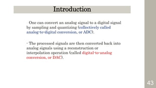 43
Introduction
- One can convert an analog signal to a digital signal
by sampling and quantizing (collectively called
analog-to-digital conversion, or ADC).
- The processed signals are then converted back into
analog signals using a reconstruction or
interpolation operation (called digital-to-analog
conversion, or DAC).
 