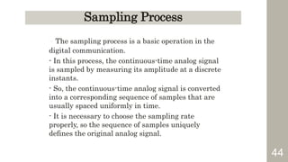 44
Sampling Process
- The sampling process is a basic operation in the
digital communication.
- In this process, the continuous-time analog signal
is sampled by measuring its amplitude at a discrete
instants.
- So, the continuous-time analog signal is converted
into a corresponding sequence of samples that are
usually spaced uniformly in time.
- It is necessary to choose the sampling rate
properly, so the sequence of samples uniquely
defines the original analog signal.
 