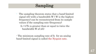 47
Sampling
- The sampling theorem states that a band-limited
signal x(t) with a bandwidth W ( W is the highest
frequency) can be reconstructed from its sample
values if the sampling rate (frequency)
fs =1/Ts is greater than or equal to twice the
bandwidth W of x(t)
- The minimum sampling rate of fs for an analog
band-limited signal is called the Nyquist rate.
 