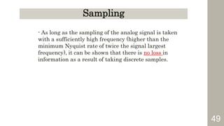 49
Sampling
- As long as the sampling of the analog signal is taken
with a sufficiently high frequency (higher than the
minimum Nyquist rate of twice the signal largest
frequency), it can be shown that there is no loss in
information as a result of taking discrete samples.
 