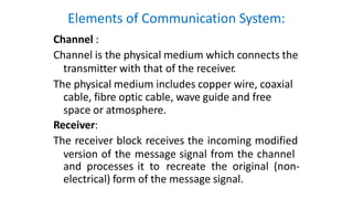Elements of Communication System:
Channel :
Channel is the physical medium which connects the
transmitter with that of the receiver.
The physical medium includes copper wire, coaxial
cable, fibre optic cable, wave guide and free
space or atmosphere.
Receiver:
The receiver block receives the incoming modified
version of the message signal from the channel
and processes it to recreate the original (non-
electrical) form of the message signal.
 