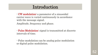 52
Introduction
- CW modulation: a parameter of a sinusoidal
carrier wave is varied continuously in accordance
with the message signal.
Amplitude, frequency and phase.
- Pulse Modulation: signal is transmitted at discrete
intervals of time.
- Pulse modulation can be analog pulse modulation
or digital pulse modulation.
 