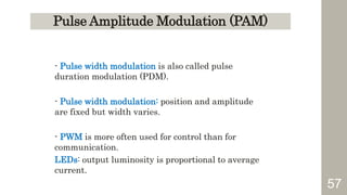 57
Pulse Amplitude Modulation (PAM)
- Pulse width modulation is also called pulse
duration modulation (PDM).
- Pulse width modulation: position and amplitude
are fixed but width varies.
- PWM is more often used for control than for
communication.
LEDs: output luminosity is proportional to average
current.
 