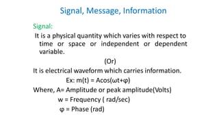Signal, Message, Information
Signal:
It is a physical quantity which varies with respect to
time or space or independent or dependent
variable.
(Or)
It is electrical waveform which carries information.
Ex: m(t) = Acos(ωt+ϕ)
Where, A= Amplitude or peak amplitude(Volts)
w = Frequency ( rad/sec)
ϕ = Phase (rad)
 