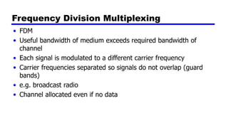 Frequency Division Multiplexing
• FDM
• Useful bandwidth of medium exceeds required bandwidth of
channel
• Each signal is modulated to a different carrier frequency
• Carrier frequencies separated so signals do not overlap (guard
bands)
• e.g. broadcast radio
• Channel allocated even if no data
 