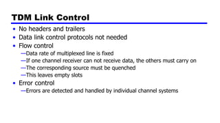 TDM Link Control
• No headers and trailers
• Data link control protocols not needed
• Flow control
—Data rate of multiplexed line is fixed
—If one channel receiver can not receive data, the others must carry on
—The corresponding source must be quenched
—This leaves empty slots
• Error control
—Errors are detected and handled by individual channel systems
 