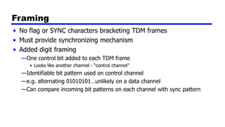 Framing
• No flag or SYNC characters bracketing TDM frames
• Must provide synchronizing mechanism
• Added digit framing
—One control bit added to each TDM frame
• Looks like another channel - “control channel”
—Identifiable bit pattern used on control channel
—e.g. alternating 01010101…unlikely on a data channel
—Can compare incoming bit patterns on each channel with sync pattern
 