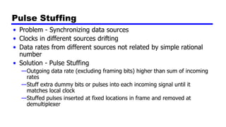 Pulse Stuffing
• Problem - Synchronizing data sources
• Clocks in different sources drifting
• Data rates from different sources not related by simple rational
number
• Solution - Pulse Stuffing
—Outgoing data rate (excluding framing bits) higher than sum of incoming
rates
—Stuff extra dummy bits or pulses into each incoming signal until it
matches local clock
—Stuffed pulses inserted at fixed locations in frame and removed at
demultiplexer
 