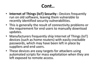 Cont..
• Internet of Things (IoT) Security : Devices frequently
run on old software, leaving them vulnerable to
recently identified security vulnerabilities.
• This is generally the result of connectivity problems or
the requirement for end users to manually download
updates.
• Manufacturers frequently ship Internet of Things (IoT)
devices (such as home routers) with easily crackable
passwords, which may have been left in place by
suppliers and end users.
• These devices are easy targets for attackers using
automated scripts for mass exploitation when they are
left exposed to remote access.
 