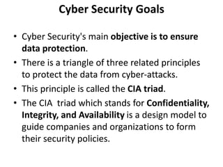 Cyber Security Goals
• Cyber Security's main objective is to ensure
data protection.
• There is a triangle of three related principles
to protect the data from cyber-attacks.
• This principle is called the CIA triad.
• The CIA triad which stands for Confidentiality,
Integrity, and Availability is a design model to
guide companies and organizations to form
their security policies.
 