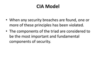 CIA Model
• When any security breaches are found, one or
more of these principles has been violated.
• The components of the triad are considered to
be the most important and fundamental
components of security.
 