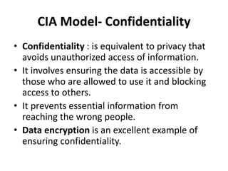 CIA Model- Confidentiality
• Confidentiality : is equivalent to privacy that
avoids unauthorized access of information.
• It involves ensuring the data is accessible by
those who are allowed to use it and blocking
access to others.
• It prevents essential information from
reaching the wrong people.
• Data encryption is an excellent example of
ensuring confidentiality.
 
