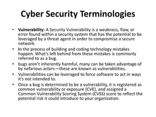 Cyber Security Terminologies
• Vulnerability: A Security Vulnerability is a weakness, flaw, or
error found within a security system that has the potential to be
leveraged by a threat agent in order to compromise a secure
network.
• In the process of building and coding technology mistakes
happen. What’s left behind from these mistakes is commonly
referred to as a bug.
• bugs aren’t inherently harmful, many can be taken advantage of
by nefarious actors—these are known as vulnerabilities.
• Vulnerabilities can be leveraged to force software to act in ways
it’s not intended to.
• Once a bug is determined to be a vulnerability, it is registered as
common vulnerability or exposure (CVE), and assigned a
Common Vulnerability Scoring System (CVSS) score to reflect the
potential risk it could introduce to your organization.
 