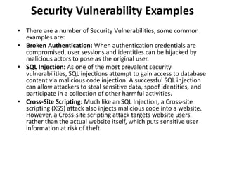 Security Vulnerability Examples
• There are a number of Security Vulnerabilities, some common
examples are:
• Broken Authentication: When authentication credentials are
compromised, user sessions and identities can be hijacked by
malicious actors to pose as the original user.
• SQL Injection: As one of the most prevalent security
vulnerabilities, SQL injections attempt to gain access to database
content via malicious code injection. A successful SQL injection
can allow attackers to steal sensitive data, spoof identities, and
participate in a collection of other harmful activities.
• Cross-Site Scripting: Much like an SQL Injection, a Cross-site
scripting (XSS) attack also injects malicious code into a website.
However, a Cross-site scripting attack targets website users,
rather than the actual website itself, which puts sensitive user
information at risk of theft.
 