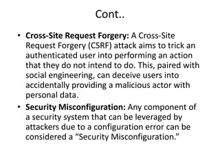 Cont..
• Cross-Site Request Forgery: A Cross-Site
Request Forgery (CSRF) attack aims to trick an
authenticated user into performing an action
that they do not intend to do. This, paired with
social engineering, can deceive users into
accidentally providing a malicious actor with
personal data.
• Security Misconfiguration: Any component of
a security system that can be leveraged by
attackers due to a configuration error can be
considered a “Security Misconfiguration.”
 