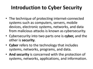 Introduction to Cyber Security
• The technique of protecting internet-connected
systems such as computers, servers, mobile
devices, electronic systems, networks, and data
from malicious attacks is known as cybersecurity.
• Cybersecurity into two parts one is cyber, and the
other is security.
• Cyber refers to the technology that includes
systems, networks, programs, and data.
• And security is concerned with the protection of
systems, networks, applications, and information.
 