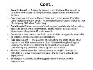 Cont..
• Security breach — A security breach is any incident that results in
unauthorized access to computer data, applications, networks or
devices.
• Facebook saw internal software flaws lead to the loss of 29 million
users' personal data in 2018. This compromised accounts included that
of company CEO Mark Zuckerberg.
• Data Breach-The occurrence of disclosure of confidential information,
access to confidential information, destruction of data assets or
abusive use of a private IT environment.
• Generally, a data breach results in internal data being made accessible
to external entities without authorization.
• Risk assessment — The process of evaluating the state of risk of an
organization. Risk assessment is often initiated through taking an
inventory of all assets, assigning each asset a value, and then
considering any potential threats against each asset.
• Threats are evaluated for their exposure factor (EF) in order to
calculate a relative risk value known as the ALE (Annualized Loss
Expectancy).
• The largest ALE indicates the biggest concern or risk for the
organization.
 