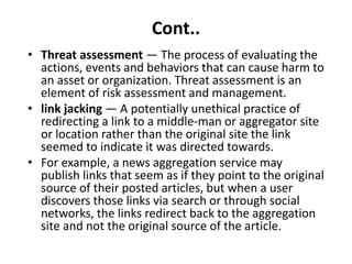Cont..
• Threat assessment — The process of evaluating the
actions, events and behaviors that can cause harm to
an asset or organization. Threat assessment is an
element of risk assessment and management.
• link jacking — A potentially unethical practice of
redirecting a link to a middle-man or aggregator site
or location rather than the original site the link
seemed to indicate it was directed towards.
• For example, a news aggregation service may
publish links that seem as if they point to the original
source of their posted articles, but when a user
discovers those links via search or through social
networks, the links redirect back to the aggregation
site and not the original source of the article.
 