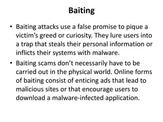 Baiting
• Baiting attacks use a false promise to pique a
victim’s greed or curiosity. They lure users into
a trap that steals their personal information or
inflicts their systems with malware.
• Baiting scams don’t necessarily have to be
carried out in the physical world. Online forms
of baiting consist of enticing ads that lead to
malicious sites or that encourage users to
download a malware-infected application.
 