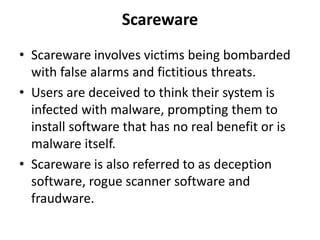 Scareware
• Scareware involves victims being bombarded
with false alarms and fictitious threats.
• Users are deceived to think their system is
infected with malware, prompting them to
install software that has no real benefit or is
malware itself.
• Scareware is also referred to as deception
software, rogue scanner software and
fraudware.
 