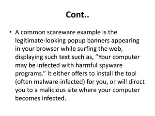 Cont..
• A common scareware example is the
legitimate-looking popup banners appearing
in your browser while surfing the web,
displaying such text such as, “Your computer
may be infected with harmful spyware
programs.” It either offers to install the tool
(often malware-infected) for you, or will direct
you to a malicious site where your computer
becomes infected.
 