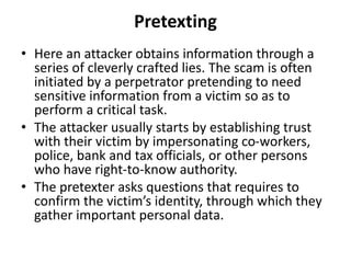 Pretexting
• Here an attacker obtains information through a
series of cleverly crafted lies. The scam is often
initiated by a perpetrator pretending to need
sensitive information from a victim so as to
perform a critical task.
• The attacker usually starts by establishing trust
with their victim by impersonating co-workers,
police, bank and tax officials, or other persons
who have right-to-know authority.
• The pretexter asks questions that requires to
confirm the victim’s identity, through which they
gather important personal data.
 