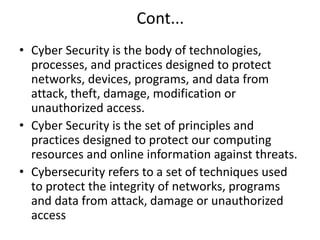Cont...
• Cyber Security is the body of technologies,
processes, and practices designed to protect
networks, devices, programs, and data from
attack, theft, damage, modification or
unauthorized access.
• Cyber Security is the set of principles and
practices designed to protect our computing
resources and online information against threats.
• Cybersecurity refers to a set of techniques used
to protect the integrity of networks, programs
and data from attack, damage or unauthorized
access
 