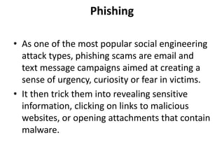 Phishing
• As one of the most popular social engineering
attack types, phishing scams are email and
text message campaigns aimed at creating a
sense of urgency, curiosity or fear in victims.
• It then trick them into revealing sensitive
information, clicking on links to malicious
websites, or opening attachments that contain
malware.
 