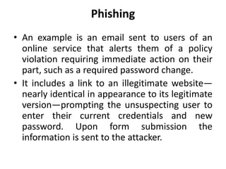 Phishing
• An example is an email sent to users of an
online service that alerts them of a policy
violation requiring immediate action on their
part, such as a required password change.
• It includes a link to an illegitimate website—
nearly identical in appearance to its legitimate
version—prompting the unsuspecting user to
enter their current credentials and new
password. Upon form submission the
information is sent to the attacker.
 