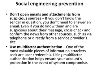 Social engineering prevention
• Don’t open emails and attachments from
suspicious sources – If you don’t know the
sender in question, you don’t need to answer an
email. Even if you do know them and are
suspicious about their message, cross-check and
confirm the news from other sources, such as via
telephone or directly from a service provider’s
site.
• Use multifactor authentication – One of the
most valuable pieces of information attackers
seek are user credentials. Using multifactor
authentication helps ensure your account’s
protection in the event of system compromise.
 