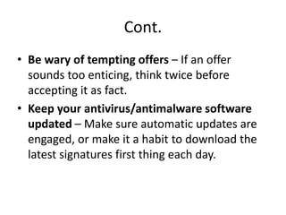 Cont.
• Be wary of tempting offers – If an offer
sounds too enticing, think twice before
accepting it as fact.
• Keep your antivirus/antimalware software
updated – Make sure automatic updates are
engaged, or make it a habit to download the
latest signatures first thing each day.
 