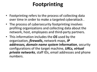 Footprinting
• Footprinting refers to the process of collecting data
over time in order to make a targeted cyberattack .
• The process of cybersecurity footprinting involves
profiling organizations and collecting data about the
network, host, employees and third-party partners.
• This information includes the OS used by the
organization, firewalls, network maps, IP
addresses, domain name system information, security
configurations of the target machine, URLs, virtual
private networks, staff IDs, email addresses and phone
numbers.
 