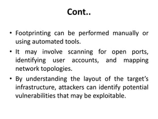 Cont..
• Footprinting can be performed manually or
using automated tools.
• It may involve scanning for open ports,
identifying user accounts, and mapping
network topologies.
• By understanding the layout of the target’s
infrastructure, attackers can identify potential
vulnerabilities that may be exploitable.
 