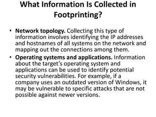 What Information Is Collected in
Footprinting?
• Network topology. Collecting this type of
information involves identifying the IP addresses
and hostnames of all systems on the network and
mapping out the connections among them.
• Operating systems and applications. Information
about the target’s operating system and
applications can be used to identify potential
security vulnerabilities. For example, if a
company uses an outdated version of Windows, it
may be vulnerable to specific attacks that are not
possible against newer versions.
 