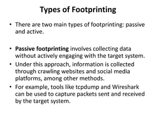 Types of Footprinting
• There are two main types of footprinting: passive
and active.
• Passive footprinting involves collecting data
without actively engaging with the target system.
• Under this approach, information is collected
through crawling websites and social media
platforms, among other methods.
• For example, tools like tcpdump and Wireshark
can be used to capture packets sent and received
by the target system.
 
