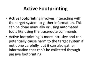 Active Footprinting
• Active footprinting involves interacting with
the target system to gather information. This
can be done manually or using automated
tools like using the traceroute commands.
• Active footprinting is more intrusive and can
potentially cause harm to the target system if
not done carefully, but it can also gather
information that can’t be collected through
passive footprinting.
 