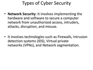 Types of Cyber Security
• Network Security: It involves implementing the
hardware and software to secure a computer
network from unauthorized access, intruders,
attacks, disruption, and misuse.
• It involves technologies such as Firewalls, Intrusion
detection systems (IDS), Virtual private
networks (VPNs), and Network segmentation.
 