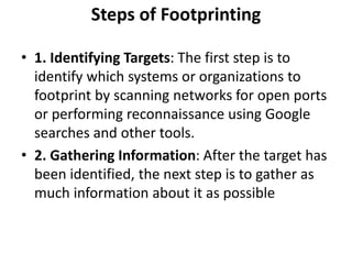 Steps of Footprinting
• 1. Identifying Targets: The first step is to
identify which systems or organizations to
footprint by scanning networks for open ports
or performing reconnaissance using Google
searches and other tools.
• 2. Gathering Information: After the target has
been identified, the next step is to gather as
much information about it as possible
 