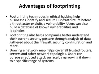 Advantages of footprinting
• Footprinting techniques in ethical hacking help
businesses identify and secure IT infrastructure before
a threat actor exploits a vulnerability. Users can also
build a database of known vulnerabilities and
loopholes.
• Footprinting also helps companies better understand
their current security posture through analysis of data
gathered about the firewall, security configuration and
more.
• Drawing a network map helps cover all trusted routers,
servers and other network topologies. Users can
pursue a reduced attack surface by narrowing it down
to a specific range of systems.
 
