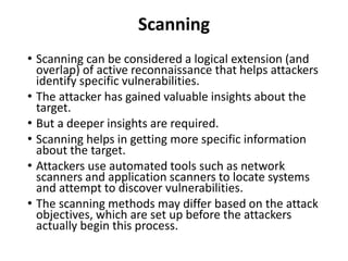 Scanning
• Scanning can be considered a logical extension (and
overlap) of active reconnaissance that helps attackers
identify specific vulnerabilities.
• The attacker has gained valuable insights about the
target.
• But a deeper insights are required.
• Scanning helps in getting more specific information
about the target.
• Attackers use automated tools such as network
scanners and application scanners to locate systems
and attempt to discover vulnerabilities.
• The scanning methods may differ based on the attack
objectives, which are set up before the attackers
actually begin this process.
 