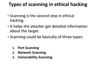 Types of scanning in ethical hacking
• Scanning is the second step in ethical
hacking.
• It helps the attacker get detailed information
about the target.
• Scanning could be basically of three types:
1. Port Scanning
2. Network Scanning
3. Vulnerability Scanning
 
