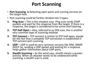Port Scanning
• Port Scanning is Detecting open ports and running services on
the target host.
• Port scanning could be further divided into 5 types:
1. Ping Scan – This is the simplest scan. Ping scan sends ICMP
packets and wait for the response from the target. If there is a
response, the target is considered to be active and listening.
2. TCP Half Open – Also, referred to as SYN scan, this is another
very common type of scanning method
3. TCP Connect – TCP connect is similar to TCP half open, except
for the fact that a complete TCP connection is established in
TCP connect port scanning.
4. UDP – UDP is used by very common services like DNS, SNMP,
DHCP. So, sending a UDP packet and waiting for a response
helps gather information about UDP ports.
5. Stealth Scanning – As the word says, stealth means a quieter
activity. When an attacker wants to be undetected while
scanning, a stealth scan is used.
 