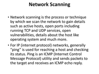 Network Scanning
• Network scanning is the process or technique
by which we scan the network to gain details
such as active hosts, open ports including
running TCP and UDP services, open
vulnerabilities, details about the host like
operating system and much more.
• For IP (internet protocol) networks, generally
“ping” is used for reaching a host and checking
its status. Ping is an ICMP (Internet Control
Message Protocol) utility and sends packets to
the target and receives an ICMP echo reply.
 