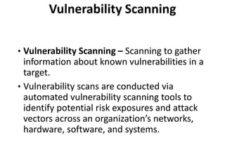 Vulnerability Scanning
• Vulnerability Scanning – Scanning to gather
information about known vulnerabilities in a
target.
• Vulnerability scans are conducted via
automated vulnerability scanning tools to
identify potential risk exposures and attack
vectors across an organization’s networks,
hardware, software, and systems.
 