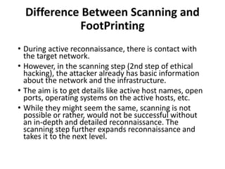 Difference Between Scanning and
FootPrinting
• During active reconnaissance, there is contact with
the target network.
• However, in the scanning step (2nd step of ethical
hacking), the attacker already has basic information
about the network and the infrastructure.
• The aim is to get details like active host names, open
ports, operating systems on the active hosts, etc.
• While they might seem the same, scanning is not
possible or rather, would not be successful without
an in-depth and detailed reconnaissance. The
scanning step further expands reconnaissance and
takes it to the next level.
 